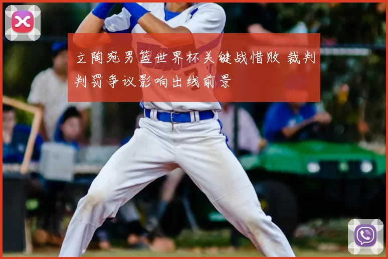 立陶宛男篮世界杯关键战惜败 裁判判罚争议影响出线前景