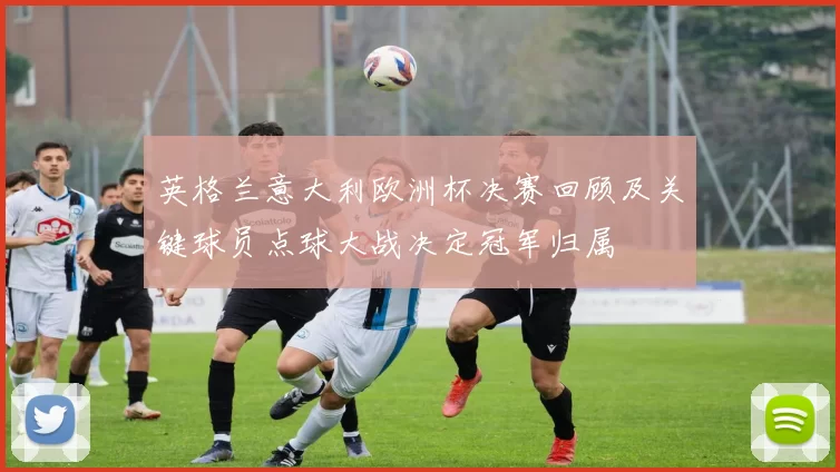 英格兰意大利欧洲杯决赛回顾及关键球员点球大战决定冠军归属