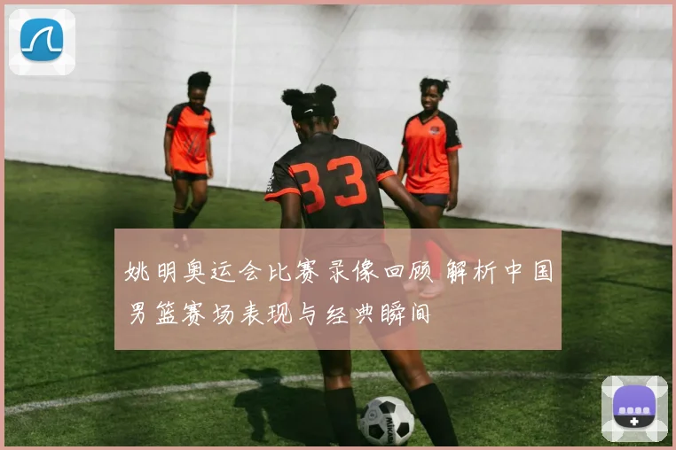姚明奥运会比赛录像回顾 解析中国男篮赛场表现与经典瞬间