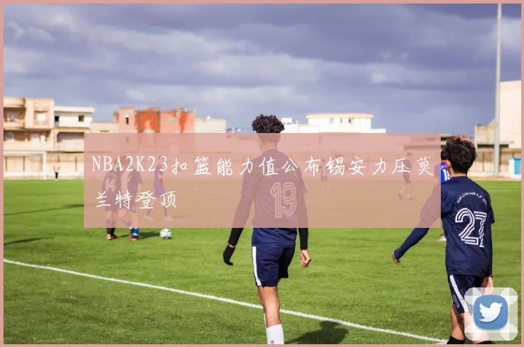 NBA2K23扣篮能力值公布锡安力压莫兰特登顶