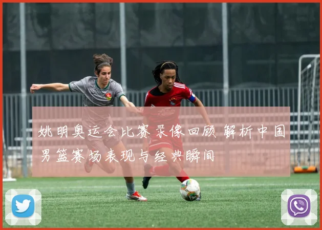 姚明奥运会比赛录像回顾 解析中国男篮赛场表现与经典瞬间